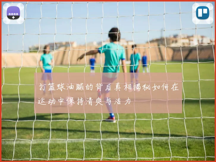 打篮球油腻的背后真相揭秘如何在运动中保持清爽与活力