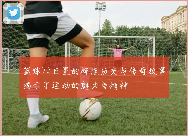 篮球75巨星的辉煌历史与传奇故事揭示了运动的魅力与精神
