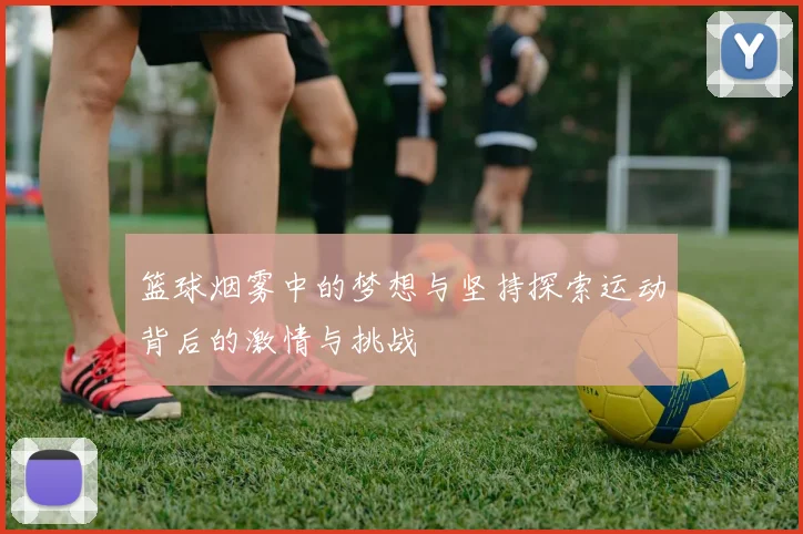 篮球烟雾中的梦想与坚持探索运动背后的激情与挑战